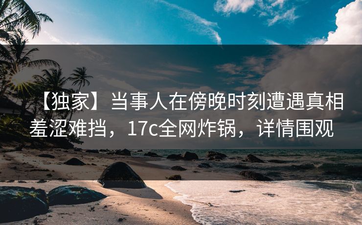 【独家】当事人在傍晚时刻遭遇真相羞涩难挡，17c全网炸锅，详情围观