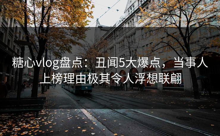 糖心vlog盘点：丑闻5大爆点，当事人上榜理由极其令人浮想联翩