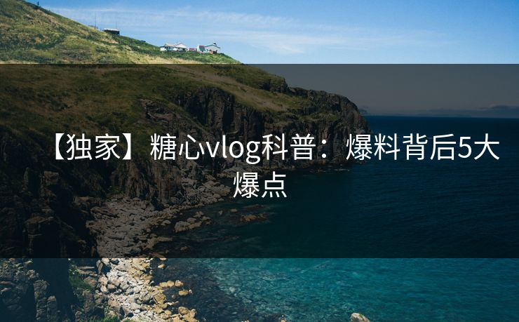 【独家】糖心vlog科普：爆料背后5大爆点